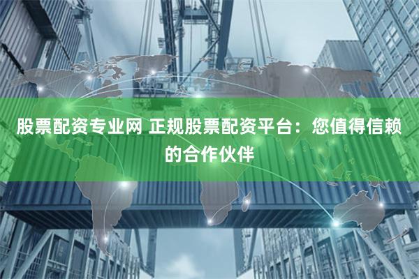 股票配资专业网 正规股票配资平台：您值得信赖的合作伙伴