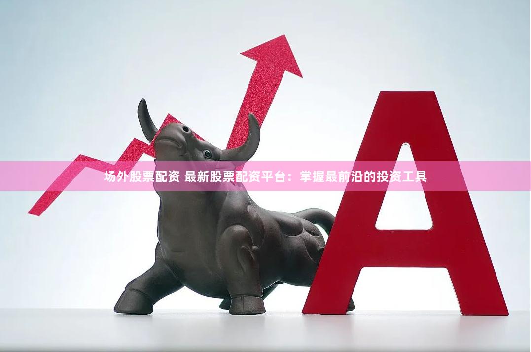 场外股票配资 最新股票配资平台：掌握最前沿的投资工具