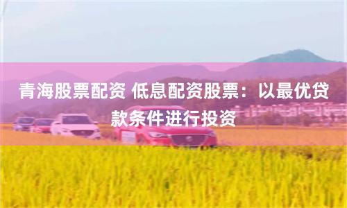 青海股票配资 低息配资股票：以最优贷款条件进行投资