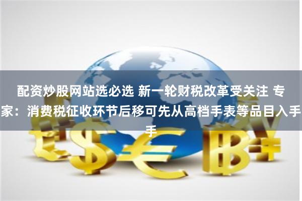 配资炒股网站选必选 新一轮财税改革受关注 专家：消费税征收环节后移可先从高档手表等品目入手