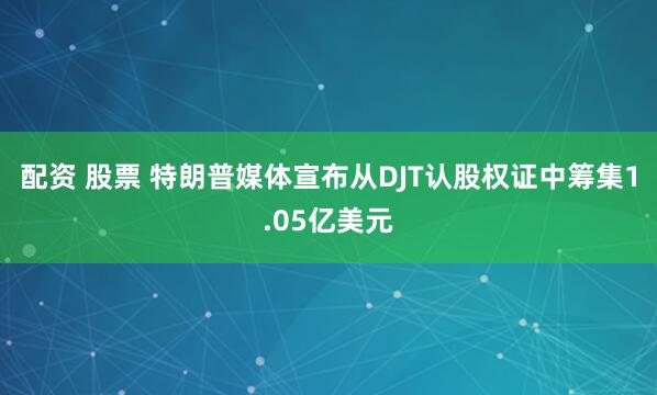 配资 股票 特朗普媒体宣布从DJT认股权证中筹集1.05亿美元