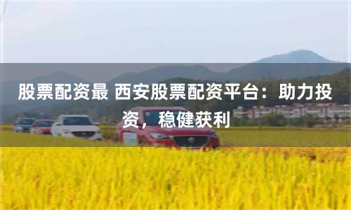 股票配资最 西安股票配资平台：助力投资，稳健获利
