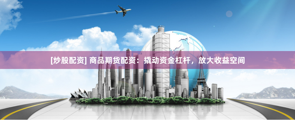 [炒股配资] 商品期货配资：撬动资金杠杆，放大收益空间